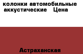 колонки автомобильные аккустические › Цена ­ 1 000 - Астраханская обл., Астрахань г. Авто » Аудио, видео и автонавигация   . Астраханская обл.,Астрахань г.